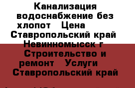 Канализация водоснабжение без хлопот › Цена ­ 100 - Ставропольский край, Невинномысск г. Строительство и ремонт » Услуги   . Ставропольский край